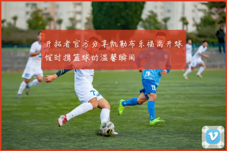 开拓者官方分享凯勒布乐福离开球馆时携篮球的温馨瞬间