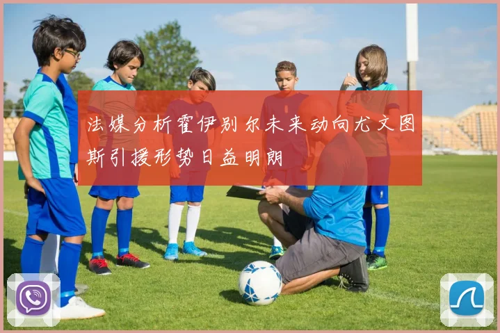 法媒分析霍伊别尔未来动向尤文图斯引援形势日益明朗