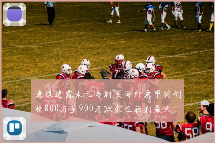意媒透露米兰与科莫海外意甲将创收800万至900万欧米兰获利最大