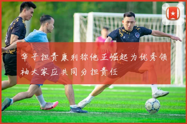 华子担责康利称他正崛起为优秀领袖大家应共同分担责任