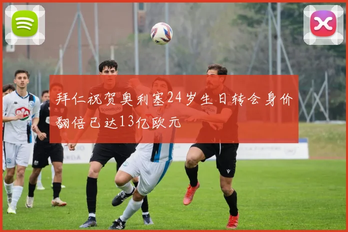 拜仁祝贺奥利塞24岁生日转会身价翻倍已达13亿欧元
