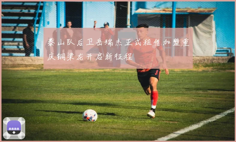 泰山队后卫岳瑞杰正式租借加盟重庆铜梁龙开启新征程