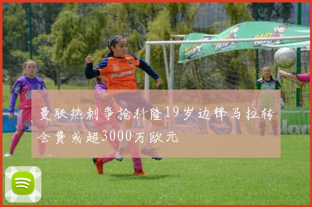 曼联热刺争抢科隆19岁边锋马拉转会费或超3000万欧元