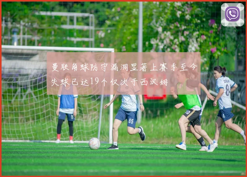 曼联角球防守漏洞显著上赛季至今失球已达19个仅次于西汉姆