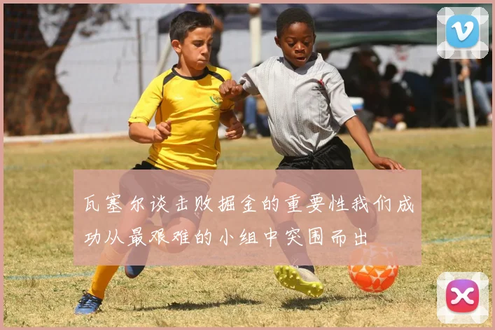 瓦塞尔谈击败掘金的重要性我们成功从最艰难的小组中突围而出