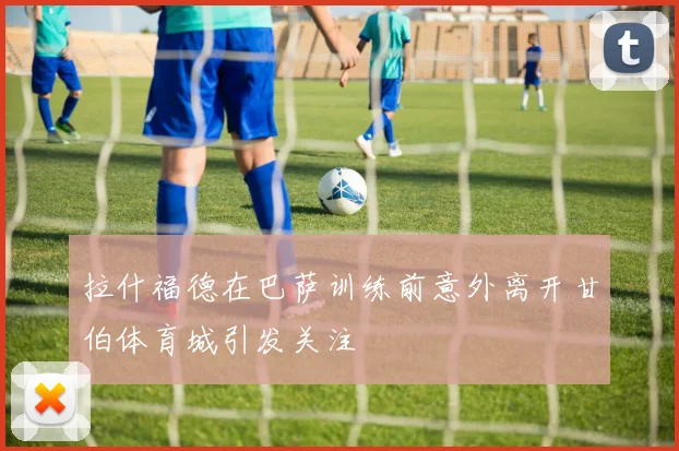 拉什福德在巴萨训练前意外离开甘伯体育城引发关注