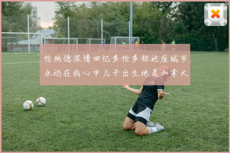 伦纳德深情回忆多伦多称这座城市永远在我心中儿子出生地是加拿大
