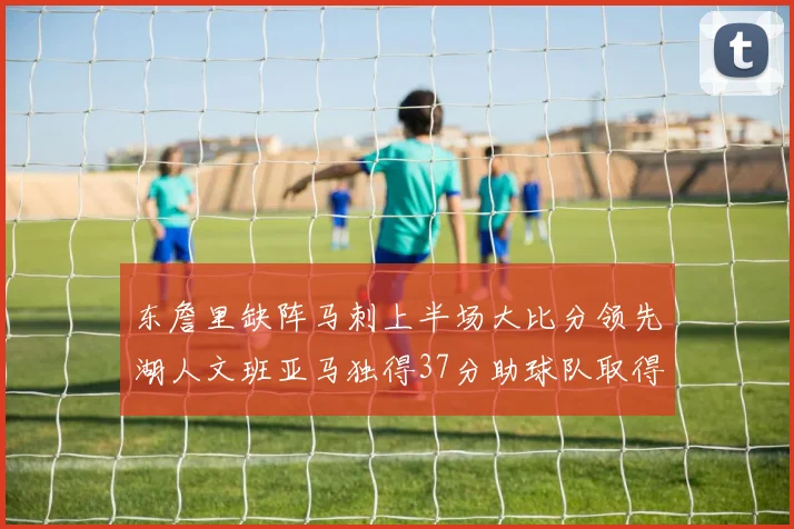 东詹里缺阵马刺上半场大比分领先湖人文班亚马独得37分助球队取得优势