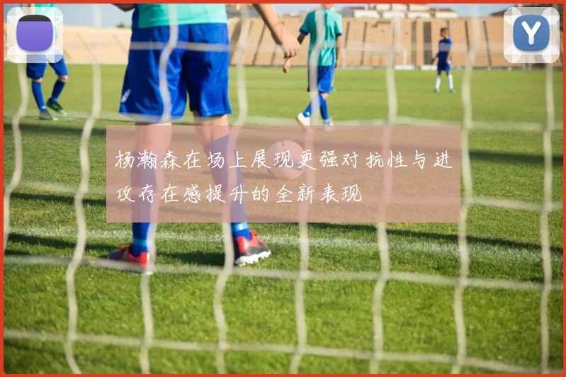 杨瀚森在场上展现更强对抗性与进攻存在感提升的全新表现