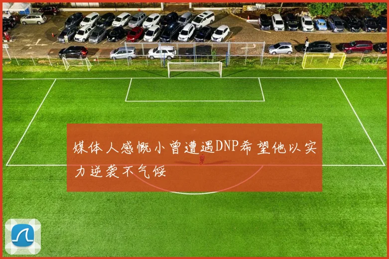 媒体人感慨小曾遭遇DNP希望他以实力逆袭不气馁