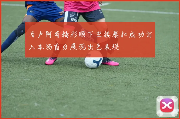 马卢阿奇精彩顺下空接暴扣成功打入本场首分展现出色表现