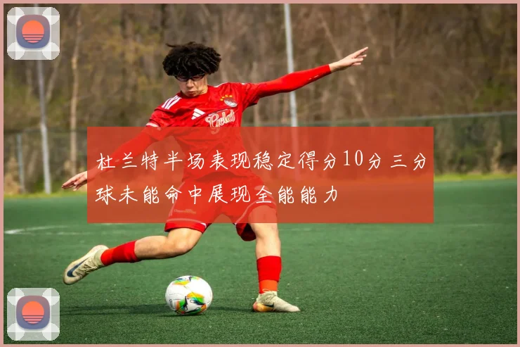 杜兰特半场表现稳定得分10分三分球未能命中展现全能能力