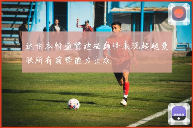 达伦本特盛赞迪福巅峰表现超越曼联所有前锋能力出众