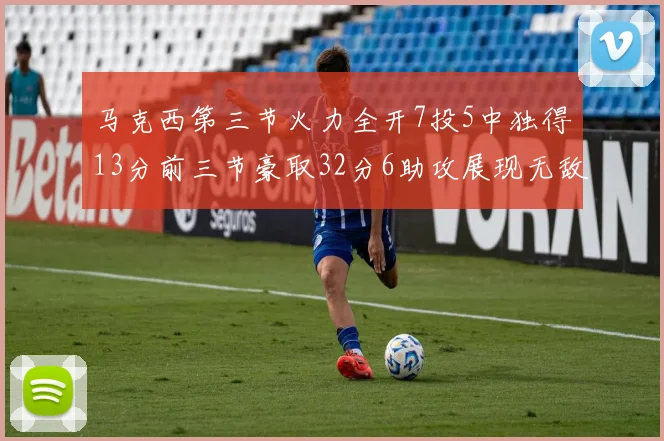 马克西第三节火力全开7投5中独得13分前三节豪取32分6助攻展现无敌续航