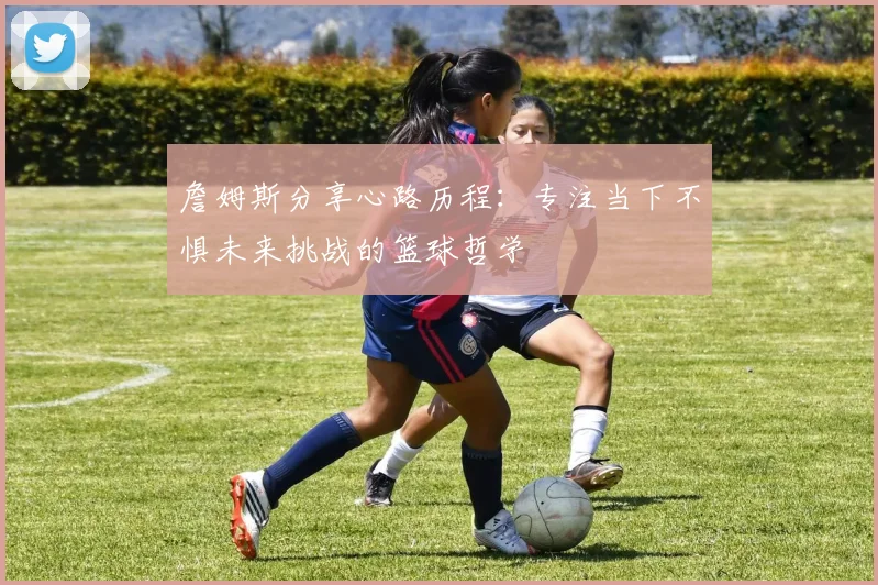 詹姆斯分享心路历程：专注当下不惧未来挑战的篮球哲学