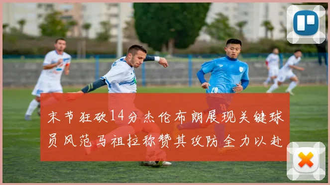 末节狂砍14分杰伦布朗展现关键球员风范马祖拉称赞其攻防全力以赴
