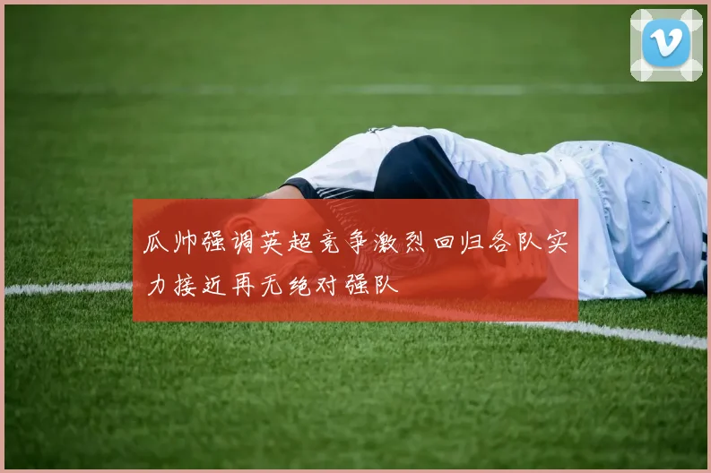瓜帅强调英超竞争激烈回归各队实力接近再无绝对强队