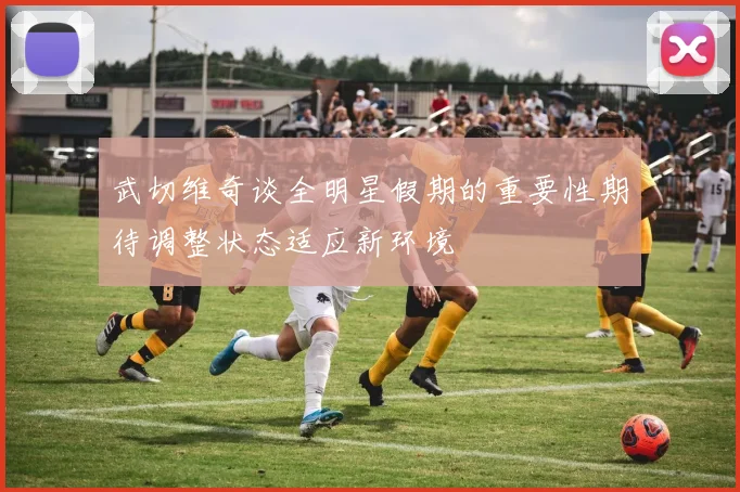 武切维奇谈全明星假期的重要性期待调整状态适应新环境