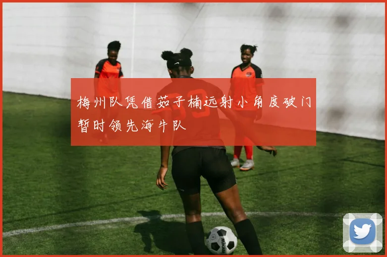梅州队凭借茹子楠远射小角度破门暂时领先海牛队