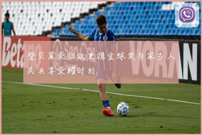 登贝莱荣归故里携金球奖与家乡人民共享荣耀时刻