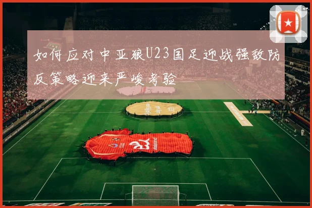 如何应对中亚狼U23国足迎战强敌防反策略迎来严峻考验