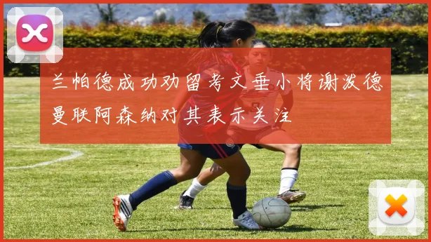 兰帕德成功劝留考文垂小将谢泼德曼联阿森纳对其表示关注