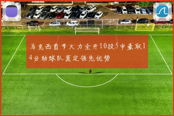 马克西首节火力全开10投5中豪取14分助球队奠定领先优势