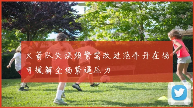 火箭队失误频繁需改进范乔丹在场可缓解全场紧逼压力