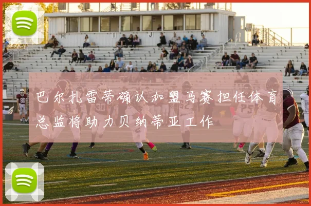 巴尔扎雷蒂确认加盟马赛担任体育总监将助力贝纳蒂亚工作