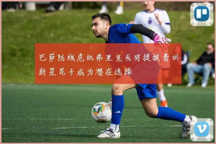 巴萨防线危机弗里克或将提拔青训新星昆卡成为潜在选择